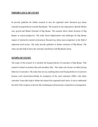 IMPORTANCE OF STUDY



Its provide guideline for further research in area for organized retail. Research says about

customer buying behavior towards Big Bazaar. The research is also important to identify Market

size, growth and Market Potential of Big Bazaar. The research shows future Scenario of Big

Bazaar in current perspective. The study shows Opportunities and challenges for Big Bazaar

respect of internal & external environment. Research say about main competitors in the field of

organized retail sectors. The study provide guideline to further extension of Big Bazaar. The

study provide help to know the customers satisfaction with Big Bazaar stores.



SCOPE OF STUDY

The scope of this research is to identify the buying behavior of customers of Big Bazaar. This

research is based on primary data and secondary data. This study only focuses on urban buying

behavior of customers. The study does not say anything about rural buying behavior of customer

because rural norms/status/attitude & acceptance of the rural customers differs with urban

customers. It provides help to further the research for organized retail sector. It aim to understand

the skill of the company in the area like technological advancement, competition in management.
 