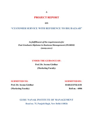A

                          PROJECT REPORT

                                   ON

“CUSTOMER SERVICE WITH REFERENCE TO BIG BAZAAR”




                  In fulfillment of the requirements for
       Post Graduate Diploma in Business Management (PGDBM)
                               (2009-2011)




                      UNDER THE GUIDANCE OF:
                          Prof. Dr. Seema Girdhar
                            (Marketing Faculty)




SUBMITTED TO:                                              SUBMITTED BY:
Prof. Dr. Seema Girdhar                                    HARLEENKAUR
(Marketing Faculty)                                           Roll no. - 6006




         GURU NANAK INSTITUTE OF MANAGEMENT
               Road no. 75, Punjabi Bagh, New Delhi-110026
 