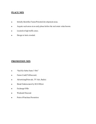 PLACE MIX



    Initially Identifies Future/Potential development areas.

    Acquire such areas at an early phase before the real estate value booms.

    Located at high traffic areas.

    Design to look crowded.




PROMOTION MIX



    “Saal Ke Sabse Saste 3 Din”

    Future Card(3%Discount)

    Advertising(Print ads, TV Ads, Radio)

    Brand Endorsement by M.S DHoni

    Exchange Offer

    Weekend Discount

    Point of Purchase Promotion
 