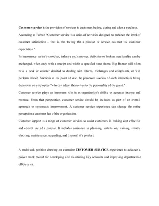 Custome r service is the provision of services to customers before, during and after a purchase.

According to Turban “Customer service is a series of activities designed to enhance the level of

customer satisfaction – that is, the feeling that a product or service has met the customer

expectation."

Its importance varies by product, industry and customer; defective or broken merchandise can be

exchanged, often only with a receipt and within a specified time frame. Big Bazaar will often

have a desk or counter devoted to dealing with returns, exchanges and complaints, or will

perform related functions at the point of sale; the perceived success of such interactions being

dependent on employees "who can adjust themselves to the personality of the guest,"

Customer service plays an important role in an organization's ability to generate income and

revenue. From that perspective, customer service should be included as part of an overall

approach to systematic improvement. A customer service experience can change the entire

perception a customer has of the organization.

Customer support is a range of customer services to assist customers in making cost effective

and correct use of a product. It includes assistance in planning, installation, training, trouble

shooting, maintenance, upgrading, and disposal of a product.



A multi-task position drawing on extensive CUSTOMER SERVICE experience to advance a

proven track record for developing and maintaining key accounts and improving departmental

efficiencies.
 