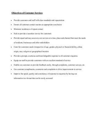 Objectives of Customer Services


  Provide customers and staff with clear standards and expectations

  Ensure all customer contact reaches an appropriate conclusion

  Minimize incidences of repeat contact

  Seek to provide a seamless service for customers

  Provide equal and easy access to our services at a time, place and channel that meet the needs

  of residents, businesses and other stakeholders

  Cater for customers needs irrespective of age, gender, physical or financial ability, ethnic

  origin, race, religion or geographical location

  Provide a prompt, courteous and knowledgeable response to all customer enquiries.

  Equip our staff to provide customers with an excellent standard of service

  Enable our customers to provide feedback easily, through complaints, customer surveys, etc

  Use customer compliments, comments and complaints to drive improvements to service

  Improve the speed, quality and consistency of response to enquiries by having our

  information in a format that can be easily accessed
 