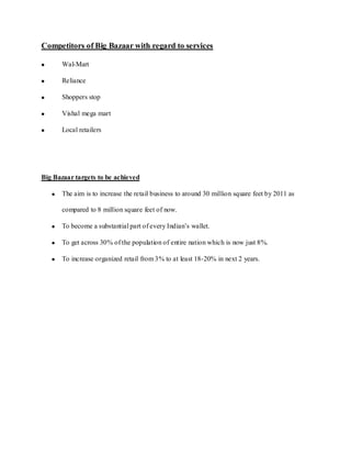 Competitors of Big Bazaar with regard to services

      Wal-Mart

      Reliance

      Shoppers stop

      Vishal mega mart

      Local retailers




Big Bazaar targets to be achieved

      The aim is to increase the retail business to around 30 million square feet by 2011 as

      compared to 8 million square feet of now.

      To become a substantial part of every Indian’s wallet.

      To get across 30% of the population of entire nation which is now just 8%.

      To increase organized retail from 3% to at least 18-20% in next 2 years.
 