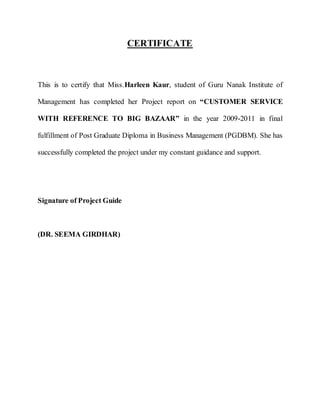 CERTIFICATE



This is to certify that Miss.Harleen Kaur, student of Guru Nanak Institute of

Management has completed her Project report on “CUSTOMER SERVICE

WITH REFERENCE TO BIG BAZAAR” in the year 2009-2011 in final

fulfillment of Post Graduate Diploma in Business Management (PGDBM). She has

successfully completed the project under my constant guidance and support.




Signature of Project Guide



(DR. SEEMA GIRDHAR)
 