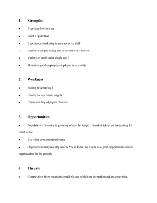 1.      Strengths

        Everyday low pricing

        Point of purchase

        Experience marketing team executive staff

        Emphasis on providing total customer satisfaction

        Variety of stuff under single roof

        Maintain good employee-employer relationship



2.      Weakness

        Failing revenue/sq.ft

        Unable to meet store targets

        Unavailability of popular brands



3.      Opportunities

        Population of country is growing where the scope of market is kept on increasing for

retail sector.

        Evolving consumer preference

        Organized retail presently nearly 5% in India. So it acts as a great opportunities to the

organization for its growth.



4.      Threats

        Competition from organized retail players which are in market and are emerging.
 