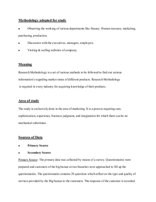 Methodology adopted for study

       Observing the working of various departments like finance. Human resource, marketing,

purchasing, production.

       Discussion with the executives, managers, employees.

       Visiting & surfing websites of company.



Meaning

Research Methodology is a set of various methods to be followed to find out various

information’s regarding market strata of different products. Research Methodology

is required in every industry for acquiring knowledge of their products.



Area of study

The study is exclusively done in the area of marketing. It is a process requiring care,

sophistication, experience, business judgment, and imagination for which there can be no

mechanical substitutes.



Sources of Data

       Primary Source

       Secondary Source

Primary Source- The primary data was collected by means of a survey. Questionnaires were

prepared and customers of the big bazaar at two branches were approached to fill up the

questionnaires. The questionnaire contains 20 questions which reflect on the type and quality of

services provided by the Big bazaar to the customers. The response o f the customer is recorded
 