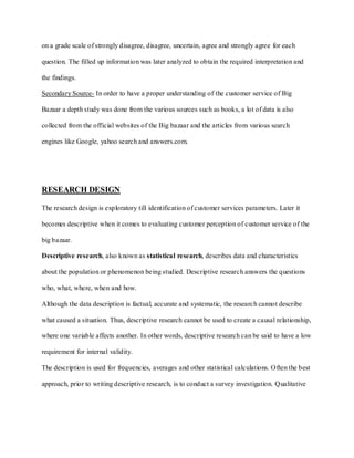 on a grade scale of strongly disagree, disagree, uncertain, agree and strongly agree for each

question. The filled up information was later analyzed to obtain the required interpretation and

the findings.

Secondary Source- In order to have a proper understanding of the customer service of Big

Bazaar a depth study was done from the various sources such as books, a lot of data is also

collected from the official websites of the Big bazaar and the articles from various search

engines like Google, yahoo search and answers.com.




RESEARCH DESIGN

The research design is exploratory till identification of customer services parameters. Later it

becomes descriptive when it comes to evaluating customer perception of customer service of the

big bazaar.

Descriptive research, also known as statistical research, describes data and characteristics

about the population or phenomenon being studied. Descriptive research answers the questions

who, what, where, when and how.

Although the data description is factual, accurate and systematic, the research cannot describe

what caused a situation. Thus, descriptive research cannot be used to create a causal relationship,

where one variable affects another. In other words, descriptive research can be said to have a low

requirement for internal validity.

The description is used for frequencies, averages and other statistical calculations. Often the best

approach, prior to writing descriptive research, is to conduct a survey investigation. Qualitative
 