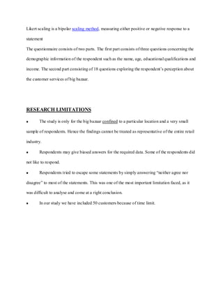 Likert scaling is a bipolar scaling method, measuring either positive or negative response to a

statement

The questionnaire consists of two parts. The first part consists of three questions concerning the

demographic information of the respondent such as the name, age, educational qualifications and

income. The second part consisting of 18 questions exploring the respondent’s perception about

the customer services of big bazaar.




RESEARCH LIMITATIONS

       The study is only for the big bazaar confined to a particular location and a very small

sample of respondents. Hence the findings cannot be treated as representative of the entire retail

industry.

       Respondents may give biased answers for the required data. Some of the respondents did

not like to respond.

       Respondents tried to escape some statements by simply answering “neither agree nor

disagree” to most of the statements. This was one of the most important limitation faced, as it

was difficult to analyse and come at a right conclusion.

       In our study we have included 50 customers because of time limit.
 