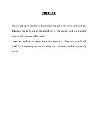 PREFACE



This project report attempts to bring under one cover the entire hard work and

dedication put in by me in the completion of the project work on Customer

services with reference to Big bazaar.

I have expressed my experiences in my own simple way. I hope who goes through

it will find it interesting and worth reading. All constructive feedback is cordially

invited.
 