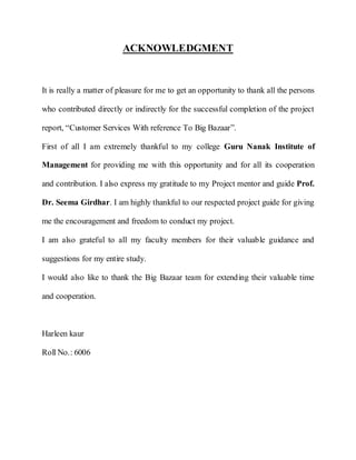 ACKNOWLEDGMENT


It is really a matter of pleasure for me to get an opportunity to thank all the persons

who contributed directly or indirectly for the successful completion of the project

report, “Customer Services With reference To Big Bazaar”.

First of all I am extremely thankful to my college Guru Nanak Institute of

Management for providing me with this opportunity and for all its cooperation

and contribution. I also express my gratitude to my Project mentor and guide Prof.

Dr. Seema Girdhar. I am highly thankful to our respected project guide for giving

me the encouragement and freedom to conduct my project.

I am also grateful to all my faculty members for their valuable guidance and

suggestions for my entire study.

I would also like to thank the Big Bazaar team for extending their valuable time

and cooperation.



Harleen kaur

Roll No.: 6006
 
