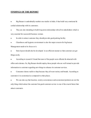 FINDINGS OF THE REPORT



        Big Bazaar is undoubtedly number one retailer in India. It has build very emotional &

cordial relationship with its customers.

        They are also intending to build long term relationship with all its stakeholders which is

very essential for successful business venture.

        In order to attract customer they should provide good parking facility

        Cleanliness and hygienic environment is also the major concern for big bazaar.

Management needs to be focus on it.

        Store layout should also be developed in an efficient manner so that customer can get

things easily.

        According to research I found that most of the people were affected & attracted with

offers and schemes. So, Big Bazaar should employ those people who are well trained to provide

information to customer regarding new things to enhance its customer services.

        Consumer choose malls to shop because they all want variety and brands. According to

customers it is economical as compared to other places.

        We can also say that location, variety conveniences and economical products are not the

only thing which attract the customer but good customer service is one of the crucial factor that

attract customers.
 