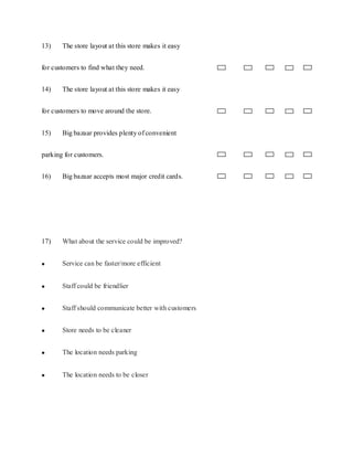 13)    The store layout at this store makes it easy


for customers to find what they need.


14)    The store layout at this store makes it easy


for customers to move around the store.


15)    Big bazaar provides plenty of convenient


parking for customers.


16)    Big bazaar accepts most major credit cards.




17)    What about the service could be improved?


       Service can be faster/more efficient


       Staff could be friendlier


       Staff should communicate better with customers


       Store needs to be cleaner


       The location needs parking


       The location needs to be closer
 
