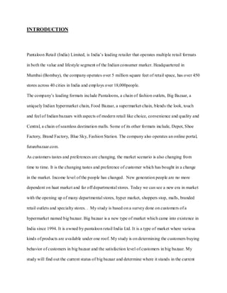 INTRODUCTION



Pantaloon Retail (India) Limited, is India’s leading retailer that operates multiple retail formats

in both the value and lifestyle segment of the Indian consumer marker. Headquartered in

Mumbai (Bombay), the company operates over 5 million square feet of retail space, has over 450

stores across 40 cities in India and employs over 18,000people.

The company’s leading formats include Pantaloons, a chain of fashion outlets, Big Bazaar, a

uniquely Indian hypermarket chain, Food Bazaar, a supermarket chain, blends the look, touch

and feel of Indian bazaars with aspects of modern retail like choice, convenience and quality and

Central, a chain of seamless destination malls. Some of its other formats include, Depot, Shoe

Factory, Brand Factory, Blue Sky, Fashion Station. The company also operates an online portal,

futurebazaar.com.

As customers tastes and preferences are changing, the market scenario is also changing from

time to time. It is the changing tastes and preference of customer which has bought in a change

in the market. Income level of the people has changed. New generation people are no more

dependent on haat market and far off departmental stores. Today we can see a new era in market

with the opening up of many departmental stores, hyper market, shoppers stop, malls, branded

retail outlets and specialty stores. . My study is based on a survey done on customers of a

hypermarket named big bazaar. Big bazaar is a new type of market which came into existence in

India since 1994. It is owned by pantaloon retail India Ltd. It is a type of market where various

kinds of products are available under one roof. My study is on determining the customers buying

behavior of customers in big bazaar and the satisfaction level of customers in big bazaar. My

study will find out the current status of big bazaar and determine where it stands in the current
 