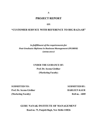 A

                          PROJECT REPORT

                                   ON

“CUSTOMER SERVICE WITH REFERENCE TO BIG BAZAAR”




                  In fulfillment of the requirements for
       Post Graduate Diploma in Business Management (PGDBM)
                               (2009-2011)




                      UNDER THE GUIDANCE OF:
                          Prof. Dr. Seema Girdhar
                            (Marketing Faculty)




SUBMITTED TO:                                              SUBMITTED BY:
Prof. Dr. Seema Girdhar                                    HARLEEN KAUR
(Marketing Faculty)                                           Roll no. - 6005




         GURU NANAK INSTITUTE OF MANAGEMENT
               Road no. 75, Punjabi Bagh, New Delhi-110026
 