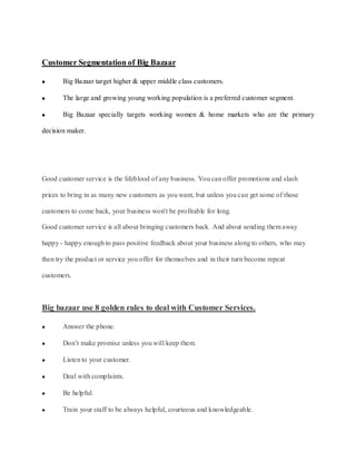 Customer Segmentation of Big Bazaar

       Big Bazaar target higher & upper middle class customers.

       The large and growing young working population is a preferred customer segment.

       Big Bazaar specially targets working women & home markets who are the primary

decision maker.




Good customer service is the lifeblood of any business. You can offer promotions and slash

prices to bring in as many new customers as you want, but unless you can get some of those

customers to come back, your business won't be profitable for long.

Good customer service is all about bringing customers back. And about sending them away

happy - happy enough to pass positive feedback about your business along to others, who may

then try the product or service you offer for themselves and in their turn become repeat

customers.



Big bazaar use 8 golden rules to deal with Customer Services.

       Answer the phone.

       Don’t make promise unless you will keep them.

       Listen to your customer.

       Deal with complaints.

       Be helpful.

       Train your staff to be always helpful, courteous and knowledgeable.
 