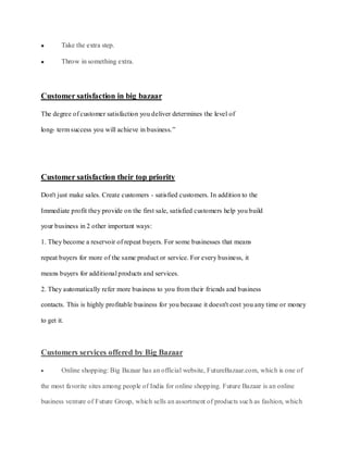 Take the extra step.

         Throw in something extra.




Customer satisfaction in big bazaar

The degree of customer satisfaction you deliver determines the level of

long- term success you will achieve in business.”




Customer satisfaction their top priority

Don't just make sales. Create customers - satisfied customers. In addition to the

Immediate profit they provide on the first sale, satisfied customers help you build

your business in 2 other important ways:

1. They become a reservoir of repeat buyers. For some businesses that means

repeat buyers for more of the same product or service. For every business, it

means buyers for additional products and services.

2. They automatically refer more business to you from their friends and business

contacts. This is highly profitable business for you because it doesn't cost you any time or money

to get it.



Customers services offered by Big Bazaar

         Online shopping: Big Bazaar has an official website, FutureBazaar.com, which is one of

the most favorite sites among people of India for online shopping. Future Bazaar is an online

business venture of Future Group, which sells an assortment of products suc h as fashion, which
 