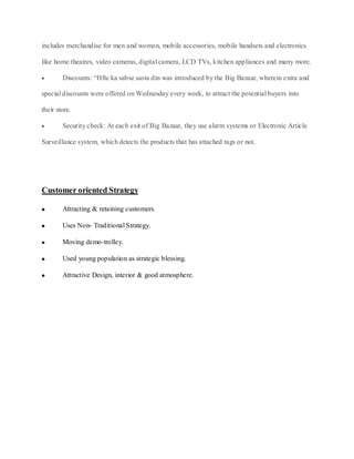 includes merchandise for men and women, mobile accessories, mobile handsets and electronics

like home theatres, video cameras, digital camera, LCD TVs, kitchen appliances and many more.

        Discounts: “Hfte ka sabse sasta din was introduced by the Big Bazaar, wherein extra and

special discounts were offered on Wednesday every week, to attract the potential buyers into

their store.

        Security check: At each exit of Big Bazaar, they use alarm systems or Electronic Article

Surveillance system, which detects the products that has attached tags or not.




Customer oriented Strategy

        Attracting & retaining customers.

        Uses Non- Traditional Strategy.

        Moving demo-trolley.

        Used young population as strategic blessing.

        Attractive Design, interior & good atmosphere.
 