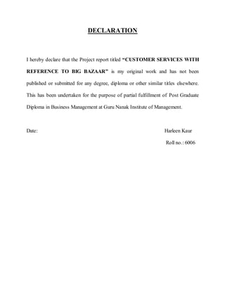 DECLARATION



I hereby declare that the Project report titled “CUSTOMER SERVICES WITH

REFERENCE TO BIG BAZAAR” is my original work and has not been

published or submitted for any degree, diploma or other similar titles elsewhere.

This has been undertaken for the purpose of partial fulfillment of Post Graduate

Diploma in Business Management at Guru Nanak Institute of Management.



Date:                                                           Harleen Kaur

                                                                 Roll no.: 6006
 