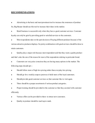 RECOMMENDATIONS



        Advertising is the basic and most prominent tool to increase the awareness of product.

So, Big Bazaar should use this tool to increase their share in the market.

        Retail business is successful only when they have a good customer services. Customer

loyalty can only be gain by providing good or satisfied services to the customers.

        Most respondents take on the spot decision of buying different products because of the

various attractive products displays. So pretty combination with good services should be done to

retain customers.

        Quality play a major role because most respondent said that they want a quality product

and that’s also the one of the reason for most of the respondents sticking to particular brand.

        Customers are very price conscious they are having many options in the market. The

following steps should opt :-

        Should follow more of high low pricing rather than everyday low pricing

        Should go for a weekly coupon system as it hold more of the loyal customers.

        Should provide good customer services so that customer like to visit again.

        There should be a proper assortment of various product categories.

        Proper training should be provided to the customer so that they can deal with customer

efficiently

        Various offers can be provided to them to attract new customers.

        Quality in product should be reach up to mark.
 