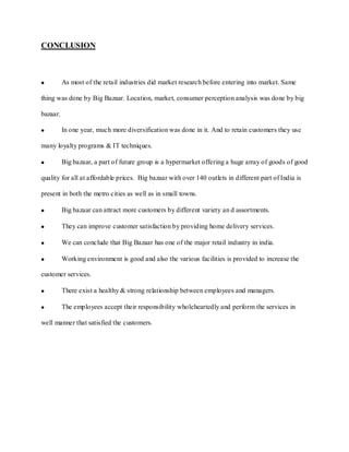 CONCLUSION



          As most of the retail industries did market research before entering into market. Same

thing was done by Big Bazaar. Location, market, consumer perception analysis was done by big

bazaar.

          In one year, much more diversification was done in it. And to retain customers they use

many loyalty programs & IT techniques.

          Big bazaar, a part of future group is a hypermarket offering a huge array of goods of good

quality for all at affordable prices. Big bazaar with over 140 outlets in different part of India is

present in both the metro cities as well as in small towns.

          Big bazaar can attract more customers by different variety an d assortments.

          They can improve customer satisfaction by providing home delivery services.

          We can conclude that Big Bazaar has one of the major retail industry in india.

          Working environment is good and also the various facilities is provided to increase the

customer services.

          There exist a healthy & strong relationship between employees and managers.

          The employees accept their responsibility wholeheartedly and perform the services in

well manner that satisfied the customers.
 