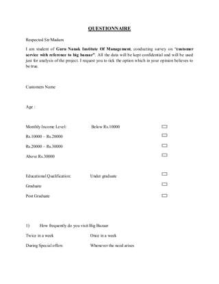 QUESTIONNAIRE

Respected Sir/Madam

I am student of Guru Nanak Institute Of Manage ment, conducting survey on “customer
service with reference to big bazaar”. All the data will be kept confidential and will be used
just for analysis of the project. I request you to tick the option which in your opinion believes to
be true.



Customers Name



Age :



Monthly Income Level:                  Below Rs.10000

Rs.10000 – Rs.20000

Rs.20000 – Rs.30000

Above Rs.30000



Educational Qualification:            Under graduate

Graduate

Post Graduate




1)      How frequently do you visit Big Bazaar

Twice in a week                       Once in a week

During Special offers                 Whenever the need arises
 