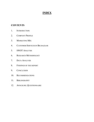 INDEX



CONTENTS

1.    INTRODUCTION

2.    COMPANY PROFILE

3.    MARKETING MIX

4.    CUSTOMER SERVICES IN BIG BAZAAR

5.    SWOT ANALYSIS

6.    RESEARCH METHODOLOGY

7.    DATA ANALYSIS

8.    FINDINGS OF THE REPORT

9.    CONCLUSION

10.   RECOMMENDATIONS

11.   BIBLIOGRAPHY

12.   ANNEXURE: QUESTIONNAIRE
 