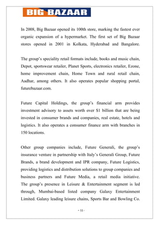 In 2008, Big Bazaar opened its 100th store, marking the fastest ever
organic expansion of a hypermarket. The first set of Big Bazaar
stores opened in 2001 in Kolkata, Hyderabad and Bangalore.


The group’s speciality retail formats include, books and music chain,
Depot, sportswear retailer, Planet Sports, electronics retailer, Ezone,
home improvement chain, Home Town and rural retail chain,
Aadhar, among others. It also operates popular shopping portal,
futurebazaar.com.


Future Capital Holdings, the group’s financial arm provides
investment advisory to assets worth over $1 billion that are being
invested in consumer brands and companies, real estate, hotels and
logistics. It also operates a consumer finance arm with branches in
150 locations.


Other group companies include, Future Generali, the group’s
insurance venture in partnership with Italy’s Generali Group, Future
Brands, a brand development and IPR company, Future Logistics,
providing logistics and distribution solutions to group companies and
business partners and Future Media, a retail media initiative.
The group’s presence in Leisure & Entertainment segment is led
through, Mumbai-based listed company Galaxy Entertainment
Limited. Galaxy leading leisure chains, Sports Bar and Bowling Co.

                                  - 11 -
 
