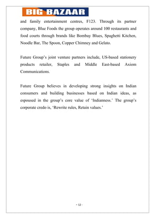and family entertainment centres, F123. Through its partner
company, Blue Foods the group operates around 100 restaurants and
food courts through brands like Bombay Blues, Spaghetti Kitchen,
Noodle Bar, The Spoon, Copper Chimney and Gelato.


Future Group’s joint venture partners include, US-based stationery
products   retailer,   Staples   and       Middle   East-based   Axiom
Communications.


Future Group believes in developing strong insights on Indian
consumers and building businesses based on Indian ideas, as
espoused in the group’s core value of ‘Indianness.’ The group’s
corporate credo is, ‘Rewrite rules, Retain values.’




                                  - 12 -
 