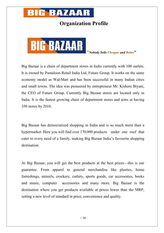 Organization Profile




                                           “Nobody Sells Cheaper and Better”


Big Bazaar is a chain of department stores in India currently with 100 outlets.
It is owned by Pantaloon Retail India Ltd, Future Group. It works on the same
economy model as Wal-Mart and has been successful in many Indian cities
and small towns. The idea was pioneered by entrepreneur Mr. Kishore Biyani,
the CEO of Future Group. Currently Big Bazaar stores are located only in
India. It is the fastest growing chain of department stores and aims at having
350 stores by 2010.



Big Bazaar has democratized shopping in India and is so much more than a
hypermarket. Here you will find over 170,000 products      under one roof that
cater to every need of a family, making Big Bazaar India’s favourite shopping
destination.



At Big Bazaar, you will get the best products at the best prices—this is our
guarantee. From apparel to general merchandise like plastics, home
furnishings, utensils, crockery, cutlery, sports goods, car accessories, books
and music, computer       accessories and many more. Big Bazaar is the
destination where you get products available at prices lower than the MRP,
setting a new level of standard in price, convenience and quality.




                                      - 16 -
 