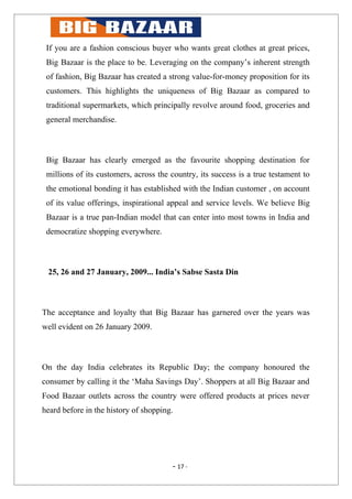 If you are a fashion conscious buyer who wants great clothes at great prices,
 Big Bazaar is the place to be. Leveraging on the company’s inherent strength
 of fashion, Big Bazaar has created a strong value-for-money proposition for its
 customers. This highlights the uniqueness of Big Bazaar as compared to
 traditional supermarkets, which principally revolve around food, groceries and
 general merchandise.



 Big Bazaar has clearly emerged as the favourite shopping destination for
 millions of its customers, across the country, its success is a true testament to
 the emotional bonding it has established with the Indian customer , on account
 of its value offerings, inspirational appeal and service levels. We believe Big
 Bazaar is a true pan-Indian model that can enter into most towns in India and
 democratize shopping everywhere.



 25, 26 and 27 January, 2009... India’s Sabse Sasta Din



The acceptance and loyalty that Big Bazaar has garnered over the years was
well evident on 26 January 2009.



On the day India celebrates its Republic Day; the company honoured the
consumer by calling it the ‘Maha Savings Day’. Shoppers at all Big Bazaar and
Food Bazaar outlets across the country were offered products at prices never
heard before in the history of shopping.




                                       - 17 -
 