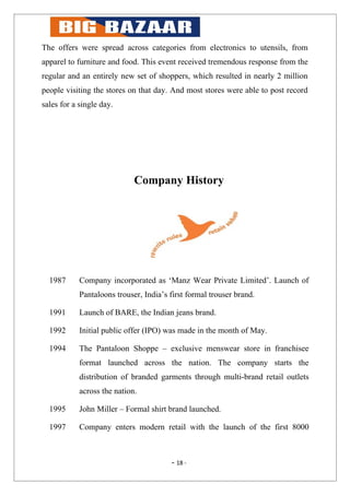 The offers were spread across categories from electronics to utensils, from
apparel to furniture and food. This event received tremendous response from the
regular and an entirely new set of shoppers, which resulted in nearly 2 million
people visiting the stores on that day. And most stores were able to post record
sales for a single day.




                             Company History




  1987      Company incorporated as ‘Manz Wear Private Limited’. Launch of
            Pantaloons trouser, India’s first formal trouser brand.

  1991      Launch of BARE, the Indian jeans brand.

  1992      Initial public offer (IPO) was made in the month of May.

  1994      The Pantaloon Shoppe – exclusive menswear store in franchisee
            format launched across the nation. The company starts the
            distribution of branded garments through multi-brand retail outlets
            across the nation.

  1995      John Miller – Formal shirt brand launched.

  1997      Company enters modern retail with the launch of the first 8000



                                        - 18 -
 