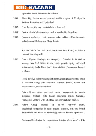 square feet store, Pantaloons in Kolkata.

2001   Three Big Bazaar stores launched within a span of 22 days in
       Kolkata, Bangalore and Hyderabad.

2002   Food Bazaar, the supermarket chain is launched.

2004   Central - India’s first seamless mall is launched in Bangalore.

2005   Group moves beyond retail, acquires stakes in Galaxy Entertainment,
       Indus League Clothing and Planet Retail.



       Sets up India’s first real estate investment fund Kshitij to build a
       chain of shopping malls.

2006   Future Capital Holdings, the company’s financial is formed to
       manage over $1.5 billion in real estate, private equity and retail
       infrastructure funds. Plans forays into retailing of consumer finance
       products.


       Home Town, a home building and improvement products retail chain
       is launched along with consumer durables format, Ezone and
       furniture chain, Furniture Bazaar.

       Future Group enters into joint venture agreements to launch
       insurance   products    with      Italian    insurance   major,     Generali.
       Forms joint ventures with US office stationery retailer, Staples.

2007   Future      Group      crosses          $1   billion     turnover      mark.
       Specialised companies in retail media, logistics, IPR and brand
       development and retail-led technology services become operational.


       Pantaloon Retail wins the ‘International Retailer of the Year’ at US-

                                      - 19 -
 