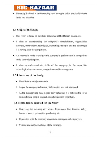 •    The study is aimed at understanding how an organization practically works
     in the real situation.




1.4 Scope of the Study

•    This report is based on the study conducted at Big Bazaar, Bangalore.

•    It aims at understanding the company’s establishment, organization
     structure, departments, techniques, marketing strategies and the advantages
     it is having over the competitors.

• An attempt is made to analyze the company’s performance in comparison
     to the theoretical aspects.

•    It aims to understand the skills of the company in the areas like
     technological advancements, competition and in management.

1.5 Limitation of the Study

      Time limit is a major constraint.

      As per the company rules many information was not disclosed

        As the managers are busy in their daily schedules it is not possible for us
         to spend more time in interaction and discussion with them.

    1.6 Methodology adopted for the Study

     • Observing the working of various departments like finance, safety,
         human resource, production, purchasing etc.

     • Discussion with the company executives, managers and employees.

     • Visiting and surfing websites of the company.

                                          - 2-
 
