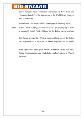 based National Retail Federation convention in New York and
       ‘Emerging Retailer’ of the Year award at the World Retail Congress
       held in Barcelona.

       Futurebazaar.com becomes India’s most popular shopping portal.

2008   Future Capital Holdings becomes the second group company to make
       a successful Initial Public Offering in the Indian capital markets.


       Big Bazaar crosses the 100-store mark, marking one of the fastest
       ever expansion of a hypermarket format anywhere in the world.



       Total operational retail space crosses 10 million square feet mark.
       Future Group acquires rural retail chain, ‘Aadhar’ present in 65 rural
       locations.




                                   - 20 -
 