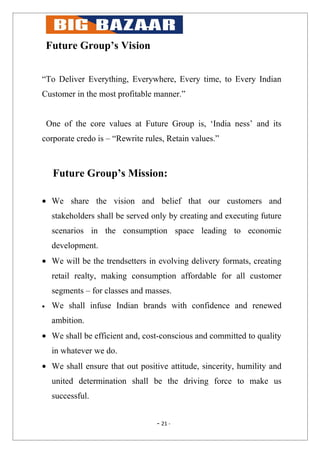 Future Group’s Vision


“To Deliver Everything, Everywhere, Every time, to Every Indian
Customer in the most profitable manner.”


    One of the core values at Future Group is, ‘India ness’ and its
corporate credo is – “Rewrite rules, Retain values.”



     Future Group’s Mission:

• We share the vision and belief that our customers and
     stakeholders shall be served only by creating and executing future
     scenarios in the consumption space leading to economic
     development.
• We will be the trendsetters in evolving delivery formats, creating
     retail realty, making consumption affordable for all customer
     segments – for classes and masses.
•    We shall infuse Indian brands with confidence and renewed
     ambition.
• We shall be efficient and, cost-conscious and committed to quality
     in whatever we do.
• We shall ensure that out positive attitude, sincerity, humility and
     united determination shall be the driving force to make us
     successful.


                                   - 21 -
 