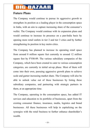Future Plans
The Company would continue to pursue its aggressive growth to
strengthen its position as a leading player in the consumption space
in India, with an aim to capture increasing share of the consumer’s
wallet. The Company would continue with its expansion plans and
would continue to increase its presence on a pan-India basis by
opening more retail outlets in tier 2 and tier 3 cities and by further
strengthening its position in key metro cities.

The Company has planned to increase its operating retail space
from around 8 million square feet currently to around 12 million
square feet by FY08-09. The various subsidiary companies of the
Company, which have been created to cater to various consumption
categories, are currently in initial set-up phase. Most of them will
come into their own, pursuing aggressive growth plans to achieve
scale and garner increasing market share. The Company will also be
able to unlock value out of these businesses by listing these
subsidiary companies, and partnering with strategic partners in
them, at an appropriate time.

The Company, operating in the consumption space, has added IT
services and education to its portfolio of businesses, apart from the
existing consumer finance, insurance, media, logistics and brand
businesses. All these businesses will help in capitalizing on the
synergies with the retail business to further enhance shareholder’s
wealth.

                                 - 23 -
 