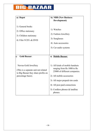 a) Depot                                   b) NBD (New Business
                                               Development)

 1) General books
                                            1) Watches
 2) Office stationary
                                            2) Fashion Jewellery
 3) Children stationary
                                            3) Sunglasses
 4) Film VCD’s & DVD
                                            4) Auto accessories

                                            5) Car audio systems


c)     Gold Bazaar:                         d)   Mobile Bazaar:



     Navras Gold Jewellery                  1) All kinds of mobile handsets
                                               ranging from Rs 1000 to Rs
 (This is a separate unit not related
                                               25000 of different companies.
 to Big Bazaar they share profits on
 percentage basis).                         2) All mobile accessories

                                            3) All major prepaid sim cards

                                            4) All post paid connections

                                            5) Cordless phones & landline
                                               phones.




                                   - 26 -
 