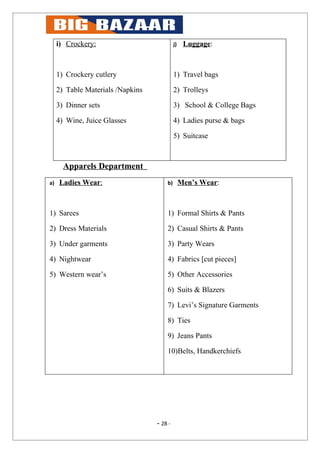 i) Crockery:                           j)    Luggage:



     1) Crockery cutlery                    1) Travel bags

     2) Table Materials /Napkins            2) Trolleys

     3) Dinner sets                         3) School & College Bags

     4) Wine, Juice Glasses                 4) Ladies purse & bags

                                            5) Suitcase



       Apparels Department
a)   Ladies Wear:                      b)        Men’s Wear:



1) Sarees                              1) Formal Shirts & Pants

2) Dress Materials                     2) Casual Shirts & Pants

3) Under garments                      3) Party Wears

4) Nightwear                           4) Fabrics [cut pieces]

5) Western wear’s                      5) Other Accessories

                                       6) Suits & Blazers

                                       7) Levi’s Signature Garments

                                       8) Ties

                                       9) Jeans Pants

                                       10)Belts, Handkerchiefs




                                   - 28 -
 