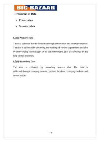 1.7 Sources of Data

   • Primary data

   • Secondary data



1.7(a) Primary Data

The data collected for the first time through observation and interview method.
The data is collected by observing the working of various departments and also
by interviewing the managers of all the departments. It is also obtained by the
help of staff members.

1.7(b) Secondary Data

The   data   is   collected   by   secondary   sources   also.   The   data   is
collected through company manual, product brochure, company website and
annual report.




                                      - 3-
 