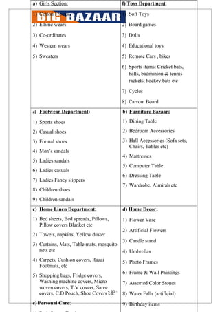 a) Girls Section:                          f) Toys Department:

1) Cotton Frocks                           1) Soft Toys

2) Ethnic wears                            2) Board games

3) Co-ordinates                            3) Dolls

4) Western wears                           4) Educational toys

5) Sweaters                                5) Remote Cars , bikes

                                           6) Sports items: Cricket bats,
                                              balls, badminton & tennis
                                              rackets, hockey bats etc

                                           7) Cycles

                                           8) Carrom Board
a)   Footwear Department:                  b) Furniture Bazaar:

1) Sports shoes                            1) Dining Table

2) Casual shoes                            2) Bedroom Accessories

3) Formal shoes                            3) Hall Accessories (Sofa sets,
                                              Chairs, Tables etc)
4) Men’s sandals
                                           4) Mattresses
5) Ladies sandals
                                           5) Computer Table
6) Ladies casuals
                                           6) Dressing Table
7) Ladies Fancy slippers
                                           7) Wardrobe, Almirah etc
8) Children shoes
9) Children sandals
c) Home Linen Department:                  d) Home Decor:
1) Bed sheets, Bed spreads, Pillows,       1) Flower Vase
   Pillow covers Blanket etc
                                           2) Artificial Flowers
2) Towels, napkins, Yellow duster
                                           3) Candle stand
3) Curtains, Mats, Table mats, mosquito
   nets etc                                4) Umbrellas
4) Carpets, Cushion covers, Razai          5) Photo Frames
   Footmats, etc
                                           6) Frame & Wall Paintings
5) Shopping bags, Fridge covers,
   Washing machine covers, Micro           7) Assorted Color Stones
   woven covers, T.V covers, Saree
   covers, C.D Pouch, Shoe Covers - 30 -
                                   etc     8) Water Falls (artificial)
e) Personal Care:                          9) Birthday items
 