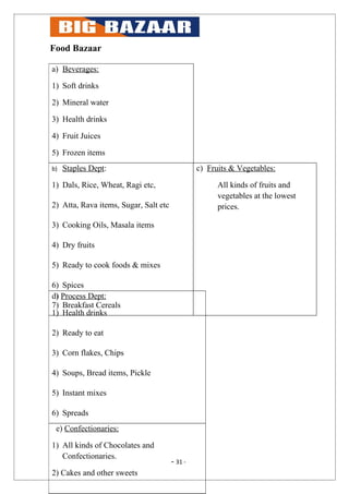 Food Bazaar

a) Beverages:

1) Soft drinks

2) Mineral water

3) Health drinks

4) Fruit Juices

5) Frozen items
b)   Staples Dept:                              c) Fruits & Vegetables:

1) Dals, Rice, Wheat, Ragi etc,                       All kinds of fruits and
                                                      vegetables at the lowest
2) Atta, Rava items, Sugar, Salt etc                  prices.

3) Cooking Oils, Masala items

4) Dry fruits

5) Ready to cook foods & mixes

6) Spices
d) Process Dept:
7) Breakfast Cereals
1) Health drinks

2) Ready to eat

3) Corn flakes, Chips

4) Soups, Bread items, Pickle

5) Instant mixes

6) Spreads
 e) Confectionaries:

1) All kinds of Chocolates and
   Confectionaries.
                                       - 31 -
2) Cakes and other sweets
 