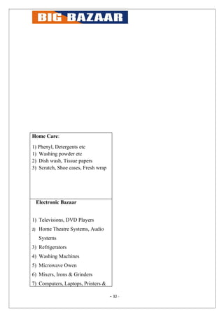 Home Care:

1) Phenyl, Detergents etc
1) Washing powder etc
2) Dish wash, Tissue papers
3) Scratch, Shoe cases, Fresh wrap




     Electronic Bazaar


1) Televisions, DVD Players
2)    Home Theatre Systems, Audio
      Systems
3) Refrigerators
4) Washing Machines
5) Microwave Owen
6) Mixers, Irons & Grinders
7) Computers, Laptops, Printers &

                                     - 32 -
 