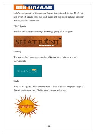 India’s cool answer to international brands is positioned for the 20-35 year
age group. It targets both men and ladies and the range includes designer
denims, casuals, street-wear.

DJ&C Sports

This is a unisex sportswear range for the age group of 20-40 years.




Shatranj

The men’s ethnic wear range consists of kurtas, kurta pyjamas sets and
sherwani sets.




Shyla

True to its tagline ‘what women want’, Shyla offers a complete range of
formal/ semi-casual line of ladies tops, trousers, skirts, etc.




                                       - 34 -
 