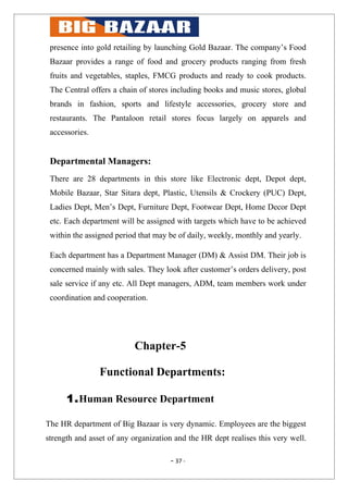 presence into gold retailing by launching Gold Bazaar. The company’s Food
 Bazaar provides a range of food and grocery products ranging from fresh
 fruits and vegetables, staples, FMCG products and ready to cook products.
 The Central offers a chain of stores including books and music stores, global
 brands in fashion, sports and lifestyle accessories, grocery store and
 restaurants. The Pantaloon retail stores focus largely on apparels and
 accessories.


 Departmental Managers:
 There are 28 departments in this store like Electronic dept, Depot dept,
 Mobile Bazaar, Star Sitara dept, Plastic, Utensils & Crockery (PUC) Dept,
 Ladies Dept, Men’s Dept, Furniture Dept, Footwear Dept, Home Decor Dept
 etc. Each department will be assigned with targets which have to be achieved
 within the assigned period that may be of daily, weekly, monthly and yearly.

 Each department has a Department Manager (DM) & Assist DM. Their job is
 concerned mainly with sales. They look after customer’s orders delivery, post
 sale service if any etc. All Dept managers, ADM, team members work under
 coordination and cooperation.




                          Chapter-5

                Functional Departments:

      1.Human Resource Department

The HR department of Big Bazaar is very dynamic. Employees are the biggest
strength and asset of any organization and the HR dept realises this very well.

                                     - 37 -
 
