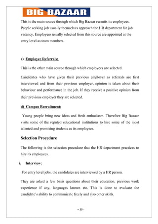 This is the main source through which Big Bazaar recruits its employees.
 People seeking job usually themselves approach the HR department for job
 vacancy. Employees usually selected from this source are appointed at the
 entry level as team members.



 c) Employee Referrals:

 This is the other main source through which employees are selected.

 Candidates who have given their previous employer as referrals are first
 interviewed and from their previous employer, opinion is taken about their
 behaviour and performance in the job. If they receive a positive opinion from
 their previous employer they are selected.

 d) Campus Recruitment:

     Young people bring new ideas and fresh enthusiasm. Therefore Big Bazaar
 visits some of the reputed educational institutions to hire some of the most
 talented and promising students as its employees.

 Selection Procedure

 The following is the selection procedure that the HR department practices to
 hire its employees.

i.     Interview:

     For entry level jobs, the candidates are interviewed by a HR person.

 They are asked a few basis questions about their education, previous work
 experience if any, languages known etc. This is done to evaluate the
 candidate’s ability to communicate freely and also other skills.



                                          - 39 -
 