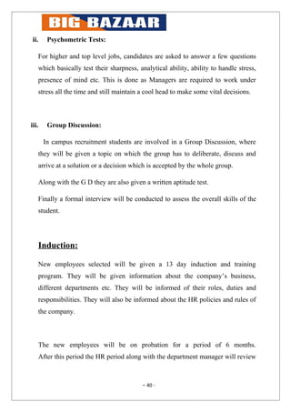 ii.    Psychometric Tests:

   For higher and top level jobs, candidates are asked to answer a few questions
   which basically test their sharpness, analytical ability, ability to handle stress,
   presence of mind etc. This is done as Managers are required to work under
   stress all the time and still maintain a cool head to make some vital decisions.



iii.    Group Discussion:

       In campus recruitment students are involved in a Group Discussion, where
   they will be given a topic on which the group has to deliberate, discuss and
   arrive at a solution or a decision which is accepted by the whole group.

   Along with the G D they are also given a written aptitude test.

   Finally a formal interview will be conducted to assess the overall skills of the
   student.




   Induction:

   New employees selected will be given a 13 day induction and training
   program. They will be given information about the company’s business,
   different departments etc. They will be informed of their roles, duties and
   responsibilities. They will also be informed about the HR policies and rules of
   the company.



   The new employees will be on probation for a period of 6 months.
   After this period the HR period along with the department manager will review



                                          - 40 -
 