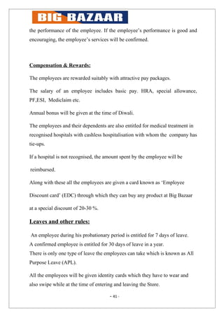 the performance of the employee. If the employee’s performance is good and
encouraging, the employee’s services will be confirmed.



Compensation & Rewards:

The employees are rewarded suitably with attractive pay packages.

The salary of an employee includes basic pay. HRA, special allowance,
PF,ESI, Mediclaim etc.

Annual bonus will be given at the time of Diwali.

The employees and their dependents are also entitled for medical treatment in
recognised hospitals with cashless hospitalisation with whom the company has
tie-ups.

If a hospital is not recognised, the amount spent by the employee will be

reimbursed.

Along with these all the employees are given a card known as ‘Employee

Discount card’ (EDC) through which they can buy any product at Big Bazaar

at a special discount of 20-30 %.

Leaves and other rules:

An employee during his probationary period is entitled for 7 days of leave.
A confirmed employee is entitled for 30 days of leave in a year.
There is only one type of leave the employees can take which is known as All
Purpose Leave (APL).

All the employees will be given identity cards which they have to wear and
also swipe while at the time of entering and leaving the Store.

                                      - 41 -
 