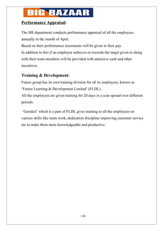 Performance Appraisal:

The HR department conducts performance appraisal of all the employees
annually in the month of April.
Based on their performance increments will be given in their pay.
In addition to this if an employee achieves or exceeds the target given to along
with their team members will be provided with attractive cash and other
incentives.

Training & Development:
Future group has its own training division for all its employees, known as
‘Future Learning & Development Limited’ (FLDL).
All the employees are given training for 20 days in a year spread over different
periods.

‘Gurukul’ which is a part of FLDL gives training to all the employees on
various skills like team work, dedication discipline improving customer service
etc to make them more knowledgeable and productive.




                                      - 42 -
 