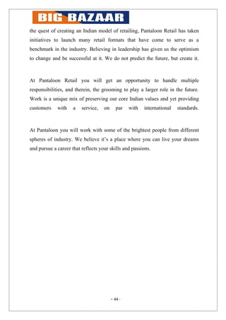 the quest of creating an Indian model of retailing, Pantaloon Retail has taken
initiatives to launch many retail formats that have come to serve as a
benchmark in the industry. Believing in leadership has given us the optimism
to change and be successful at it. We do not predict the future, but create it.



At Pantaloon Retail you will get an opportunity to handle multiple
responsibilities, and therein, the grooming to play a larger role in the future.
Work is a unique mix of preserving our core Indian values and yet providing
customers    with    a   service,   on      par   with   international   standards.



At Pantaloon you will work with some of the brightest people from different
spheres of industry. We believe it’s a place where you can live your dreams
and pursue a career that reflects your skills and passions.




                                         - 44 -
 