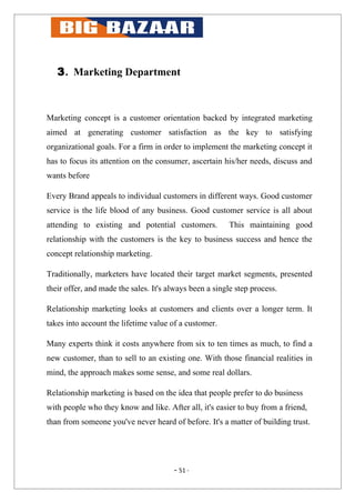 3. Marketing Department



Marketing concept is a customer orientation backed by integrated marketing
aimed at generating customer satisfaction as the key to satisfying
organizational goals. For a firm in order to implement the marketing concept it
has to focus its attention on the consumer, ascertain his/her needs, discuss and
wants before

Every Brand appeals to individual customers in different ways. Good customer
service is the life blood of any business. Good customer service is all about
attending to existing and potential customers.           This maintaining good
relationship with the customers is the key to business success and hence the
concept relationship marketing.

Traditionally, marketers have located their target market segments, presented
their offer, and made the sales. It's always been a single step process.

Relationship marketing looks at customers and clients over a longer term. It
takes into account the lifetime value of a customer.

Many experts think it costs anywhere from six to ten times as much, to find a
new customer, than to sell to an existing one. With those financial realities in
mind, the approach makes some sense, and some real dollars.

Relationship marketing is based on the idea that people prefer to do business
with people who they know and like. After all, it's easier to buy from a friend,
than from someone you've never heard of before. It's a matter of building trust.




                                       - 51 -
 