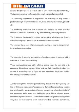 It's said that people need to hear an offer at least seven times before they buy.
That concept certainly works against the single step marketing method.

The Marketing department is responsible for marketing of Big Bazaar’s
products through different media like TV, radio, newspapers, banners, placards
etc.

The marketing department has to decide and identify the most effective
medium to attract the customers to Big Bazaar thereby increasing the sales.

The department has to design creative and attractive advertisements through
which the company’s products can be promoted to the customers.

The company has to visit different companies and has to enter in tie-ups for all
its advertisement campaign.



The marketing department also consists of another separate department which
is known as ‘Visual Merchandising’.

Visual merchandising is an art by which a retailer makes the store talk to its
customers. The colours, signage, lights, look and feel, everything is taken into
account. It is very important to figure out what is the story, the picture, the idea
that is being sold to the customers.



Another concept that was incorporated in Big Bazaar from the beginning was
that of ‘Category management’ as opposed to the brand merchandising practice
that is followed by many retailers. Category management is based on the belief
that a customer walks into a store looking for party shirt or a formal trouser,
rather than a particular brand. Therefore the store is designed according to the
categories like men’s formal wear, women’s western wear or a casual wear,

                                        - 52 -
 